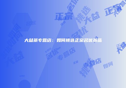 大益茶专营店：如何挑选正宗名优茶品