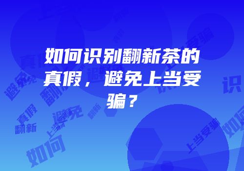 如何识别翻新茶的真假，避免上当受骗？