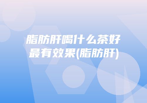 脂肪肝喝什么茶好最有效果(脂肪肝)