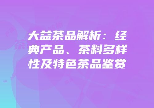 大益茶品解析：经典产品、茶料多样性及特色茶品鉴赏