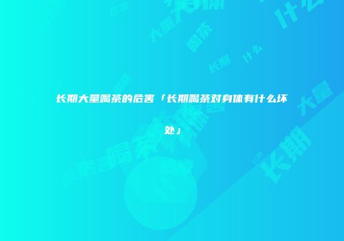 长期大量喝茶的危害「长期喝茶对身体有什么坏处」