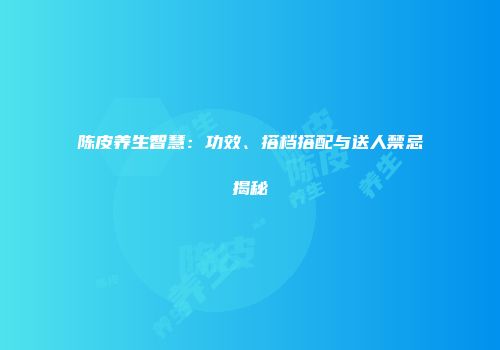 陈皮养生智慧：功效、搭档搭配与送人禁忌揭秘