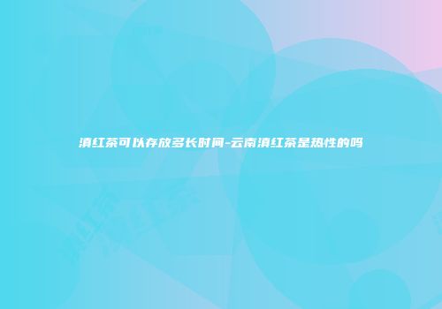 滇红茶可以存放多长时间-云南滇红茶是热性的吗