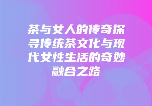 茶与女人的传奇探寻传统茶文化与现代女性生活的奇妙融合之路