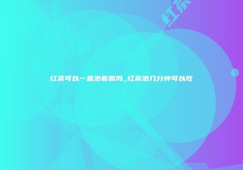 红茶可以一直泡着喝吗_红茶泡几分钟可以吃