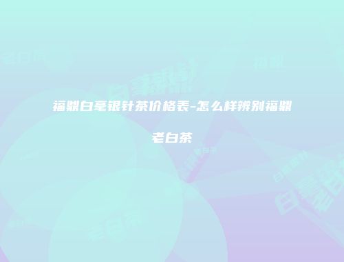 福鼎白毫银针茶价格表-怎么样辨别福鼎老白茶