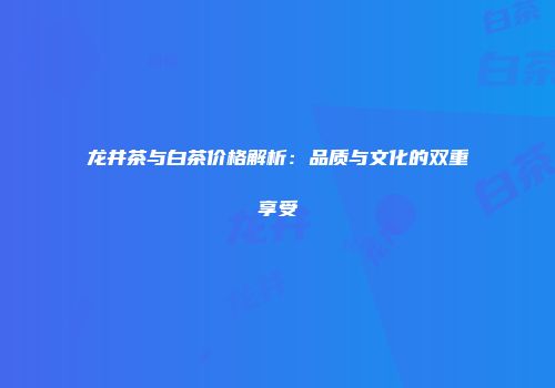 龙井茶与白茶价格解析：品质与文化的双重享受