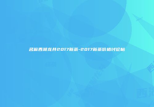 名前西湖龙井2017新茶-2017新茶价格讨论帖
