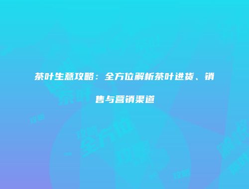 茶叶生意攻略：全方位解析茶叶进货、销售与营销渠道