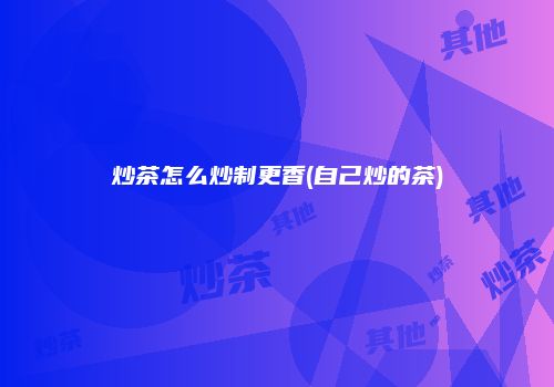 炒茶怎么炒制更香(自己炒的茶)