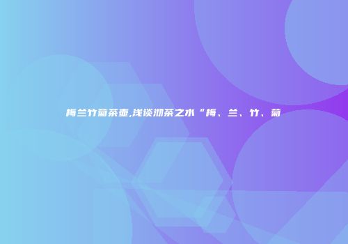 梅兰竹菊茶壶,浅谈沏茶之水“梅、兰、竹、菊