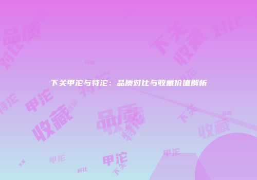 下关甲沱与特沱：品质对比与收藏价值解析