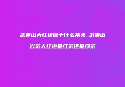 武夷山大红袍属于什么茶类_武夷山岩茶大红袍是红茶还是绿茶