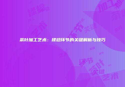 茶叶加工艺术：揉捻环节的关键解析与技巧