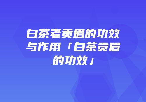 白茶老贡眉的功效与作用「白茶贡眉的功效」