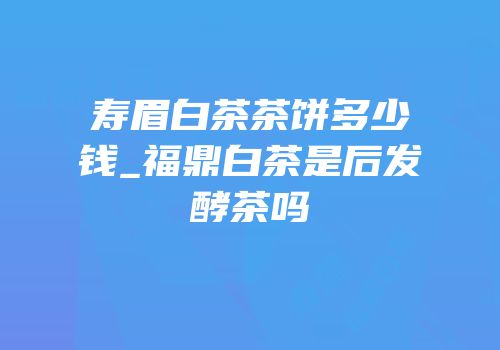 寿眉白茶茶饼多少钱_福鼎白茶是后发酵茶吗