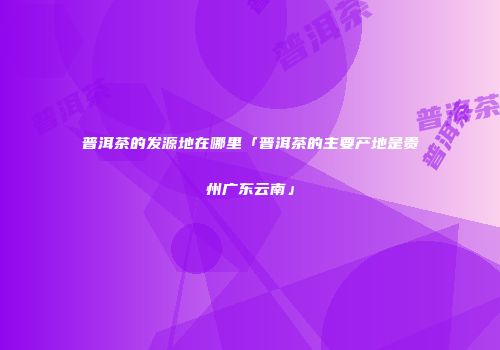 普洱茶的发源地在哪里「普洱茶的主要产地是贵州广东云南」