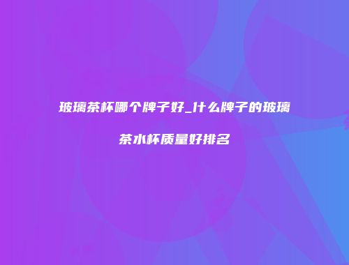 玻璃茶杯哪个牌子好_什么牌子的玻璃茶水杯质量好排名