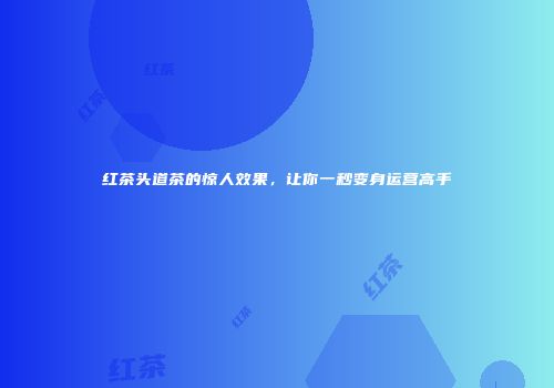 红茶头道茶的惊人效果，让你一秒变身运营高手