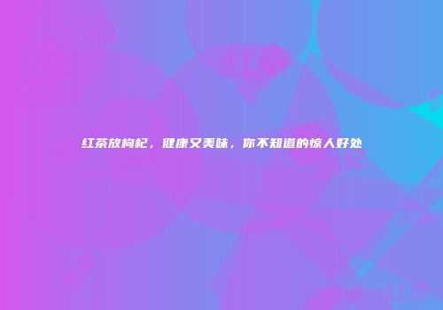 红茶放枸杞，健康又美味，你不知道的惊人好处