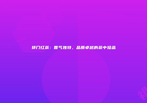 祁门红茶：香气独特，品质卓越的茶中珍品