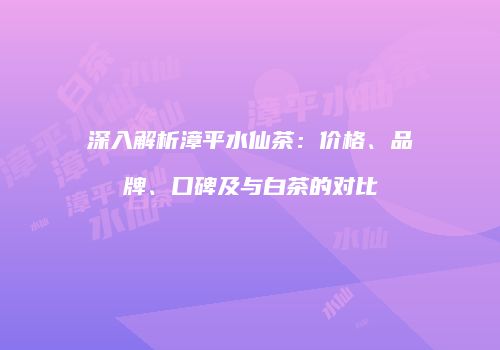 深入解析漳平水仙茶：价格、品牌、口碑及与白茶的对比