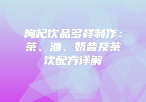 枸杞饮品多样制作：茶、酒、奶昔及茶饮配方详解