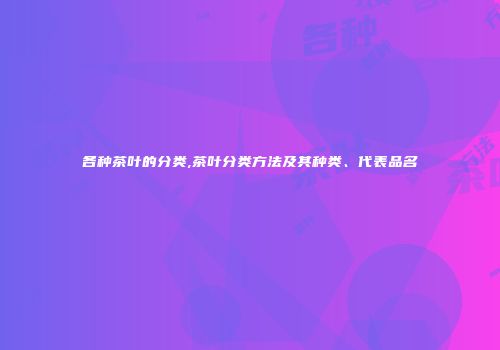 各种茶叶的分类,茶叶分类方法及其种类、代表品名