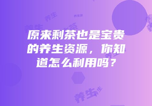 原来剩茶也是宝贵的养生资源，你知道怎么利用吗？
