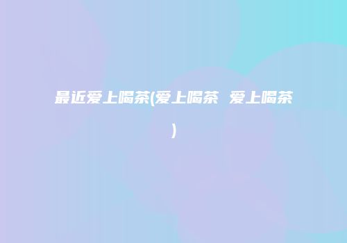 最近爱上喝茶(爱上喝茶 爱上喝茶)