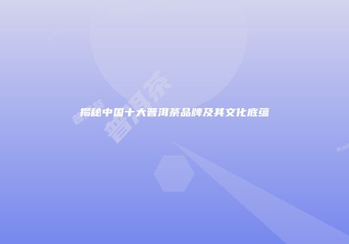揭秘中国十大普洱茶品牌及其文化底蕴