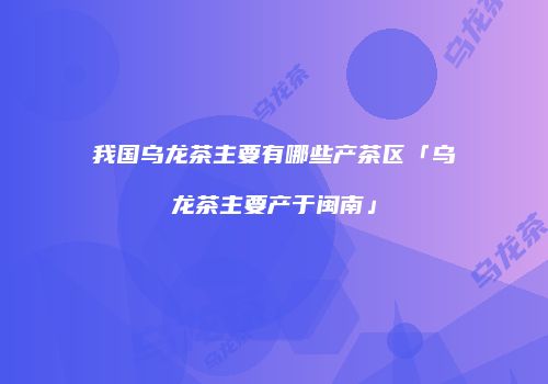 我国乌龙茶主要有哪些产茶区「乌龙茶主要产于闽南」