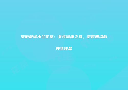 安徽舒城小兰花茶：女性健康之选，茶香四溢的养生佳品