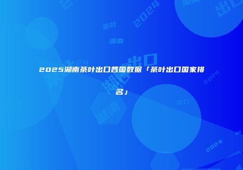 2025湖南茶叶出口各国数据「茶叶出口国家排名」