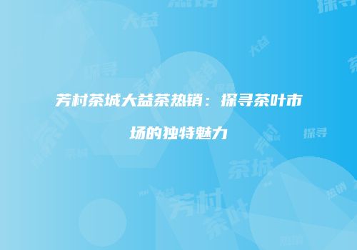 芳村茶城大益茶热销：探寻茶叶市场的独特魅力