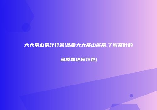 六大茶山茶叶排名(品尝六大茶山名茶,了解茶叶的品质和地域特色)