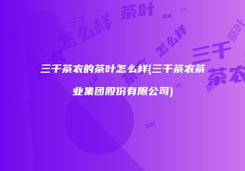 三千茶农的茶叶怎么样(三千茶农茶业集团股份有限公司)