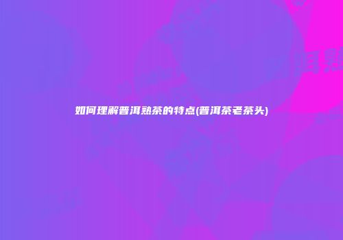 如何理解普洱熟茶的特点(普洱茶老茶头)