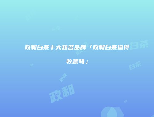 政和白茶十大知名品牌「政和白茶值得收藏吗」