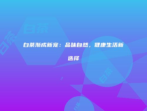白茶渐成新宠：品味自然，健康生活新选择