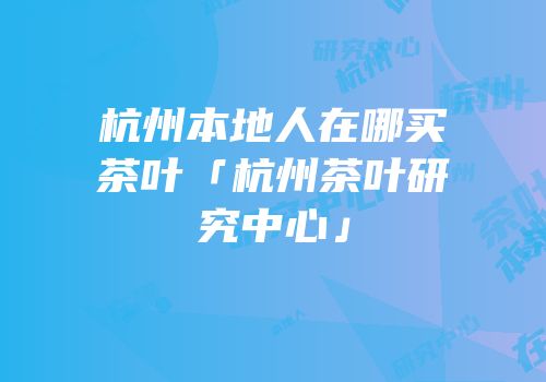 杭州本地人在哪买茶叶「杭州茶叶研究中心」