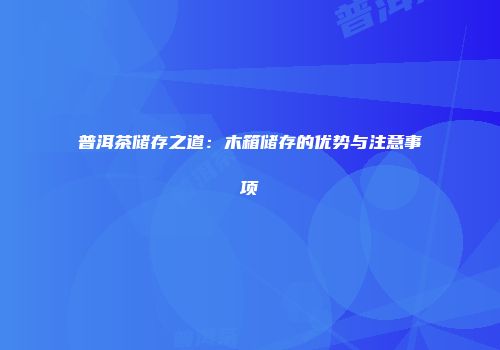 普洱茶储存之道：木箱储存的优势与注意事项