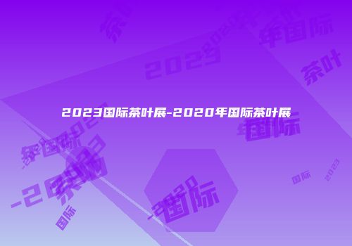 2023国际茶叶展-2020年国际茶叶展