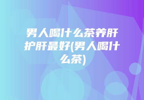男人喝什么茶养肝护肝最好(男人喝什么茶)