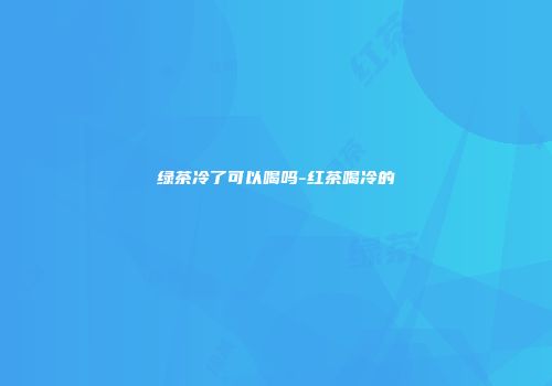 绿茶冷了可以喝吗-红茶喝冷的