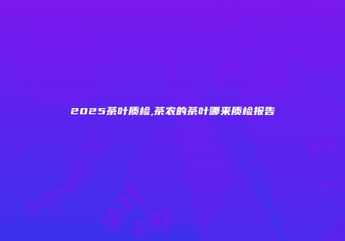 2025茶叶质检,茶农的茶叶哪来质检报告