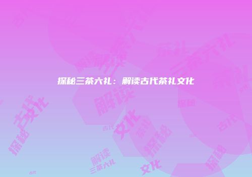 探秘三茶六礼：解读古代茶礼文化