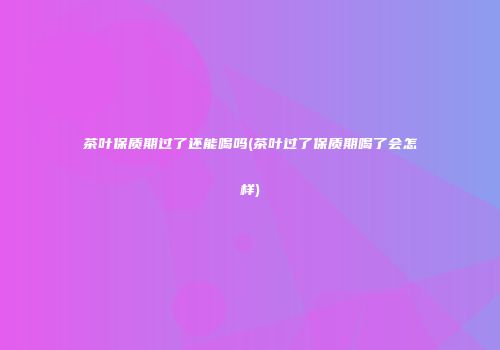茶叶保质期过了还能喝吗(茶叶过了保质期喝了会怎样)