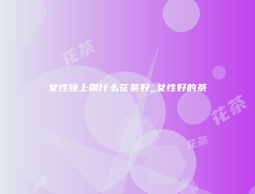 女性晚上喝什么花茶好_女性好的茶