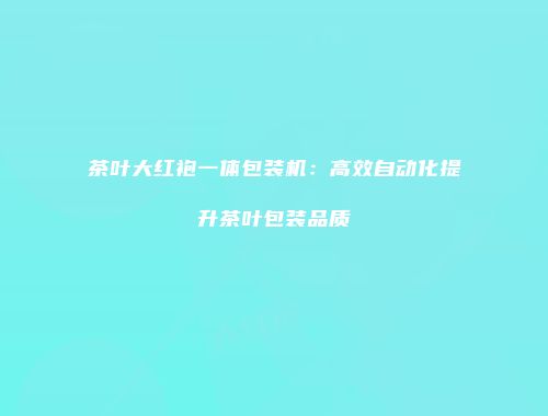 茶叶大红袍一体包装机：高效自动化提升茶叶包装品质